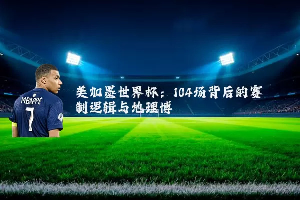 美加墨世界杯:104场背后的赛制逻辑与地理博弈