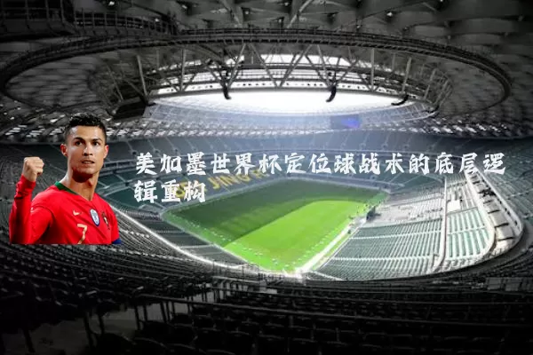 美加墨世界杯定位球战术的底层逻辑重构