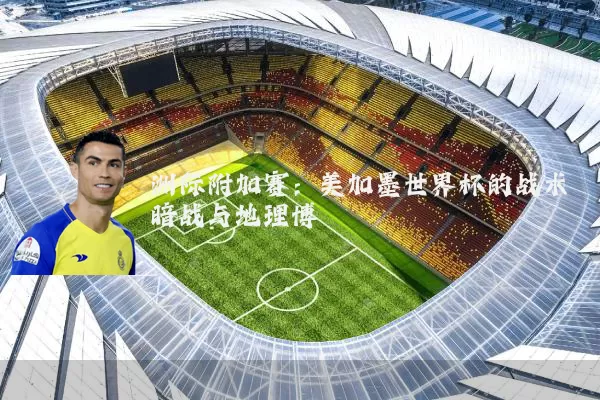 洲际附加赛:美加墨世界杯的战术暗战与地理博弈