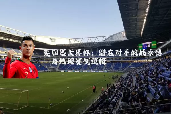 美加墨世界杯:潜在对手的战术博弈与地理赛制逻辑